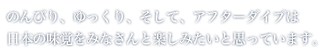 のんびり、ゆっくり、そして、アフターダイブは日本の味覚をみなさんと楽しみたいと思っています。